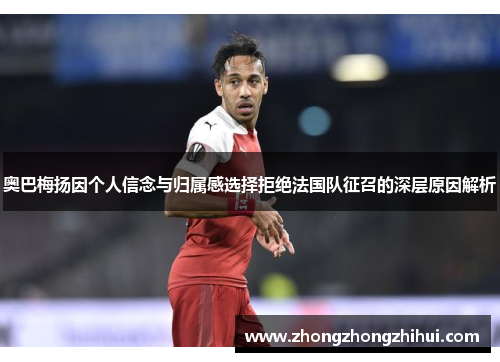 奥巴梅扬因个人信念与归属感选择拒绝法国队征召的深层原因解析